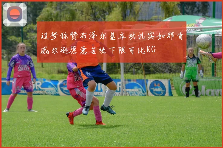 追梦称赞布泽尔基本功扎实如邓肯威尔逊愿意苦练下限可比KG