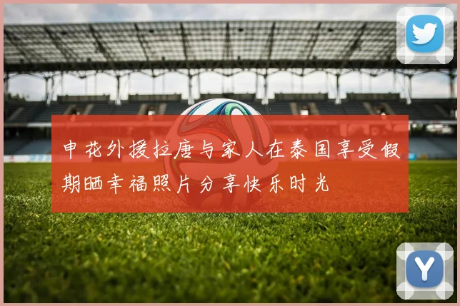 申花外援拉唐与家人在泰国享受假期晒幸福照片分享快乐时光