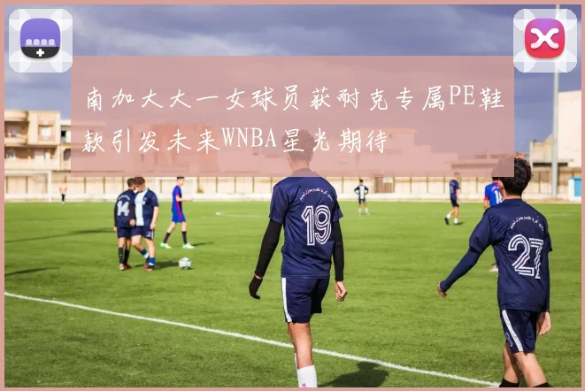 南加大大一女球员获耐克专属PE鞋款引发未来WNBA星光期待