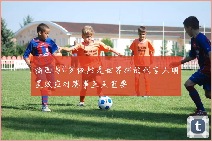 梅西与C罗依然是世界杯的代言人明星效应对赛事至关重要