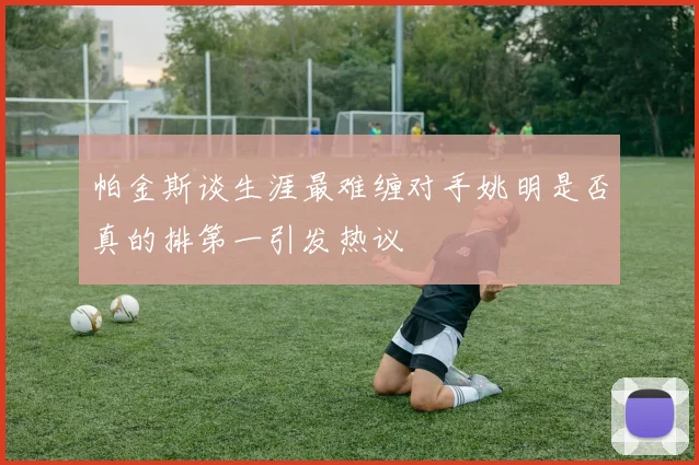 帕金斯谈生涯最难缠对手姚明是否真的排第一引发热议