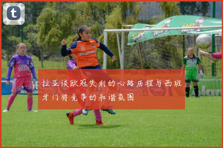 拉亚谈欧冠失利的心路历程与西班牙门将竞争的和谐氛围