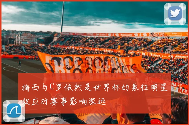 梅西与C罗依然是世界杯的象征明星效应对赛事影响深远
