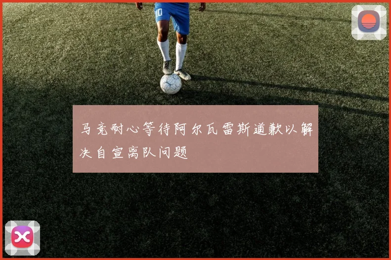马竞耐心等待阿尔瓦雷斯道歉以解决自宣离队问题