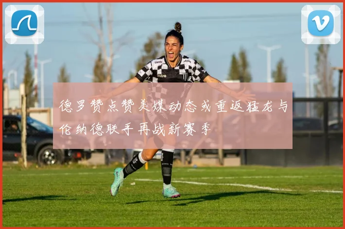 德罗赞点赞美媒动态或重返猛龙与伦纳德联手再战新赛季