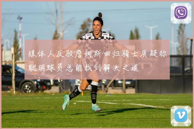 媒体人反驳詹姆斯回归骑士质疑称聪明球员总能找到解决之道
