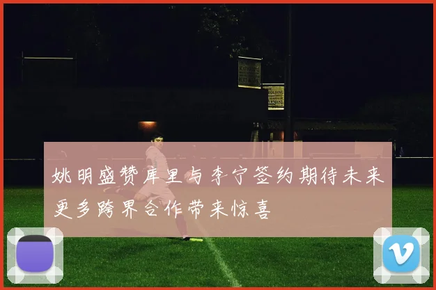 姚明盛赞库里与李宁签约期待未来更多跨界合作带来惊喜