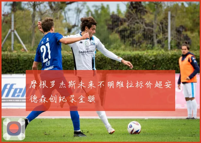 摩根罗杰斯未来不明维拉标价超安德森创纪录金额