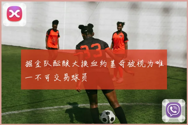 掘金队酝酿大换血约基奇被视为唯一不可交易球员
