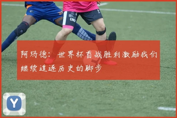 阿玛德：世界杯首战胜利激励我们继续追逐历史的脚步